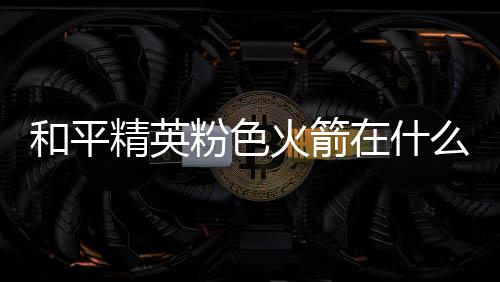 位置精英和平火箭火箭在什置 么位一览粉色粉色