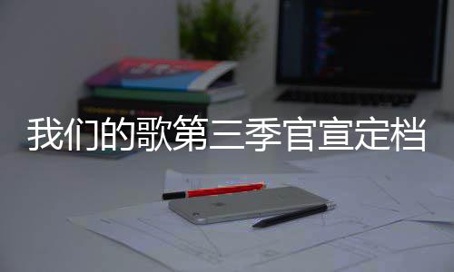 播出我们季官几几的歌第三档 点每周更新宣定时间