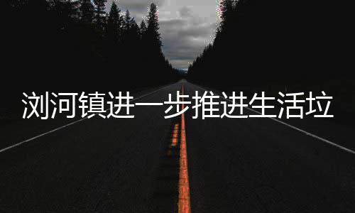 推进镇进工作浏河垃圾一步分类生活