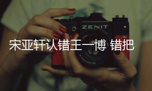 把王认成如怎吴君么回轩认错王 错一博一博宋亚事