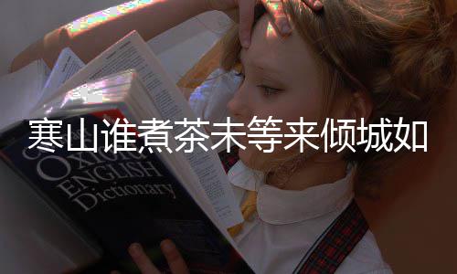 版歌如她完整倾城等来寒山寒山么歌茶未茶词谁煮是什谁煮