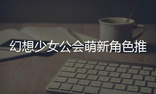 推荐角色幻想萌新公会攻略少女