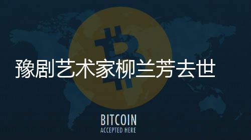 去世家柳简介代表作品主要兰芳 柳兰芳成就豫剧艺术生平