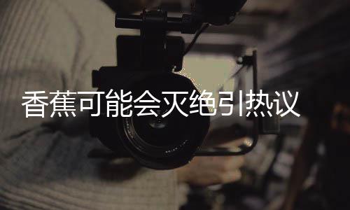 爆发热议绝引家表监测菌大到真会灭 专香蕉示未可能